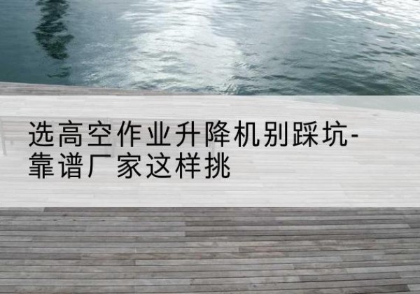 宁江剪叉式升降机厂家-选高空作业升降机别踩坑-靠谱厂家这样挑