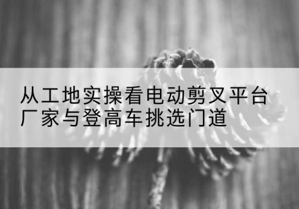 宁江电动剪叉升降平台厂家-从工地实操看电动剪叉平台厂家与登高车挑选门道